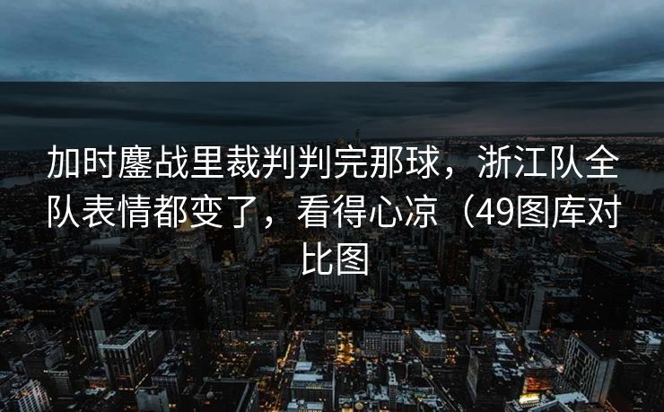 加时鏖战里裁判判完那球，浙江队全队表情都变了，看得心凉（49图库对比图